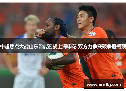 中超焦点大战山东鲁能迎战上海申花 双方力争突破争冠瓶颈