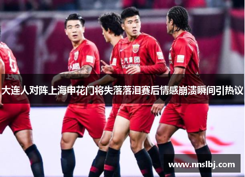 大连人对阵上海申花门将失落落泪赛后情感崩溃瞬间引热议
