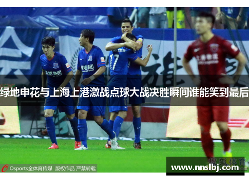 绿地申花与上海上港激战点球大战决胜瞬间谁能笑到最后